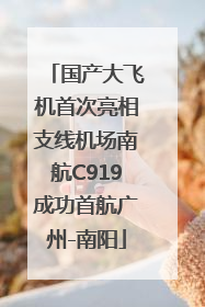 国产大飞机首次亮相支线机场南航C919成功首航广州-南阳