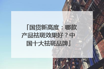 国货新高度：哪款产品祛斑效果好？中国十大祛斑品牌