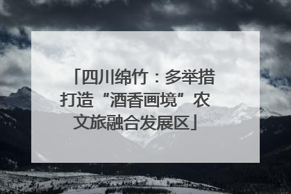 四川绵竹：多举措打造“酒香画境”农文旅融合发展区