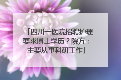 四川一医院招聘护理要求博士学历？院方：主要从事科研工作