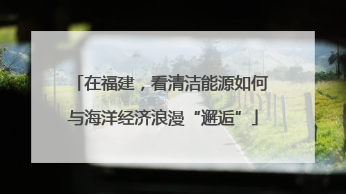 在福建，看清洁能源如何与海洋经济浪漫“邂逅”