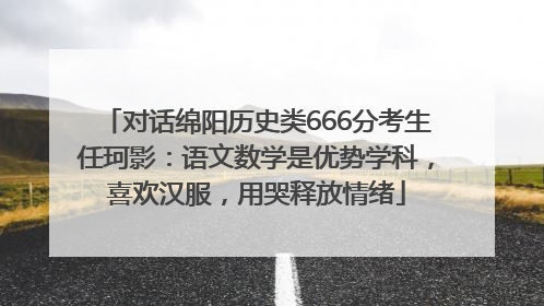 对话绵阳历史类666分考生任珂影：语文数学是优势学科，喜欢汉服，用哭释放情绪