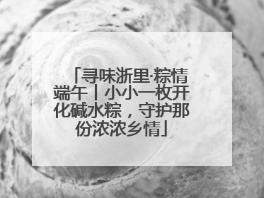 寻味浙里·粽情端午丨小小一枚开化碱水粽，守护那份浓浓乡情