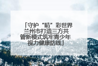 守护“睛”彩世界 兰州市打造三方共管新模式筑牢青少年视力健康防线
