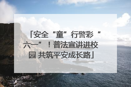 安全“童”行警彩“六一”！普法宣讲进校园 共筑平安成长路