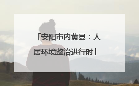 安阳市内黄县：人居环境整治进行时