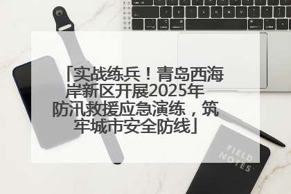 实战练兵！青岛西海岸新区开展2025年防汛救援应急演练，筑牢城市安全防线