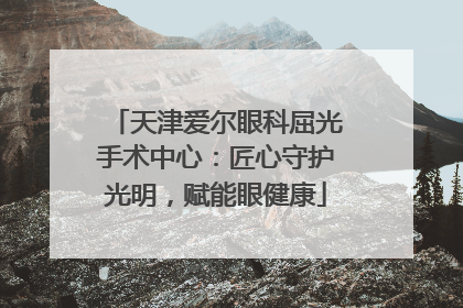 天津爱尔眼科屈光手术中心：匠心守护光明，赋能眼健康