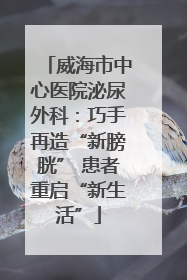 威海市中心医院泌尿外科：巧手再造“新膀胱” 患者重启“新生活”