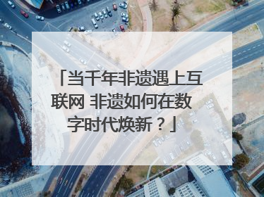 当千年非遗遇上互联网 非遗如何在数字时代焕新？
