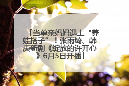 当单亲妈妈遇上“养娃搭子”！张雨绮、韩庚新剧《绽放的许开心》6月5日开播