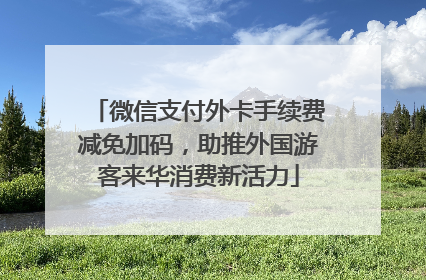微信支付外卡手续费减免加码，助推外国游客来华消费新活力