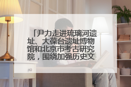 尹力走进琉璃河遗址、大葆台遗址博物馆和北京市考古研究院，围绕加强历史文化名城保护调研