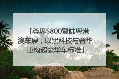 尊界S800登陆粤港澳车展，以黑科技与奢华重构超豪华车标准