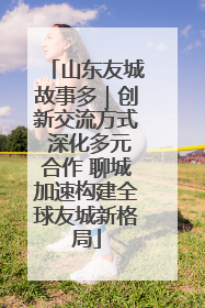 山东友城故事多｜创新交流方式 深化多元合作 聊城加速构建全球友城新格局