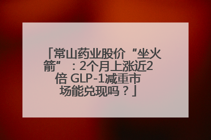 常山药业股价“坐火箭”：2个月上涨近2倍 GLP-1减重市场能兑现吗？