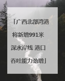广西北部湾港将新增991米深水岸线 港口吞吐能力劲增