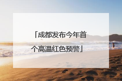 成都发布今年首个高温红色预警