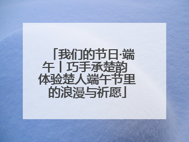 我们的节日·端午丨巧手承楚韵 体验楚人端午节里的浪漫与祈愿