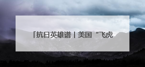 抗日英雄谱丨美国“飞虎队” 不朽的抗日记忆