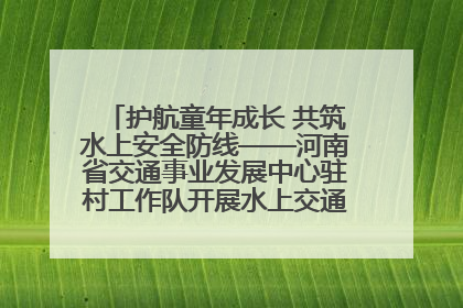护航童年成长 共筑水上安全防线——河南省交通事业发展中心驻村工作队开展水上交通安全知识进校园活动