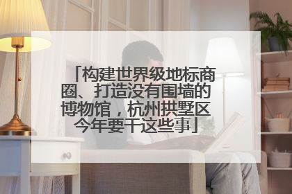 构建世界级地标商圈、打造没有围墙的博物馆，杭州拱墅区今年要干这些事