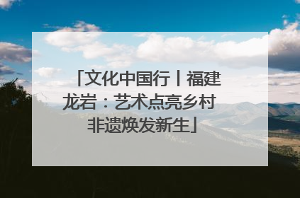 文化中国行丨福建龙岩：艺术点亮乡村 非遗焕发新生