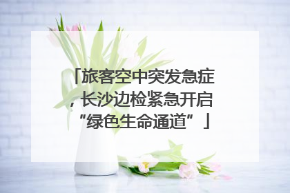 旅客空中突发急症，长沙边检紧急开启“绿色生命通道”