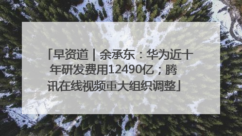 早资道｜余承东：华为近十年研发费用12490亿；腾讯在线视频重大组织调整