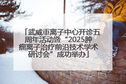 武威重离子中心开诊五周年活动暨“2025肿瘤离子治疗前沿技术学术研讨会”成功举办