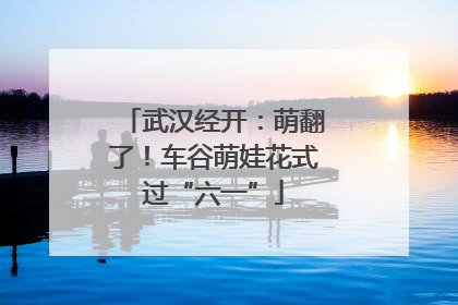 武汉经开：萌翻了！车谷萌娃花式过“六一”