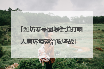 潍坊寒亭固堤街道打响人居环境整治攻坚战