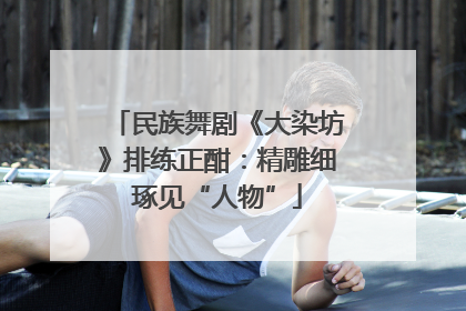 民族舞剧《大染坊》排练正酣：精雕细琢见“人物”