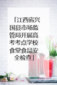 江西省兴国县市场监管局开展高考考点学校食堂食品安全检查