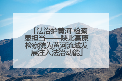 法治护黄河 检察显担当——陕北高原检察院为黄河流域发展注入法治动能