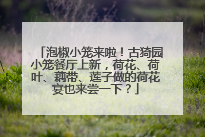 泡椒小笼来啦！古猗园小笼餐厅上新，荷花、荷叶、藕带、莲子做的荷花宴也来尝一下？
