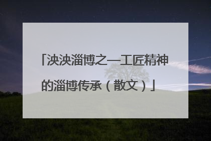 泱泱淄博之—工匠精神的淄博传承（散文）