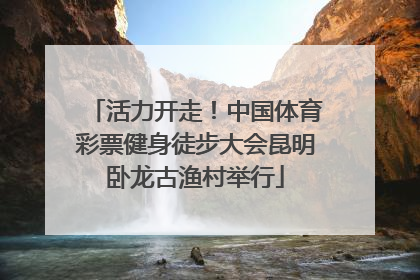 活力开走！中国体育彩票健身徒步大会昆明卧龙古渔村举行