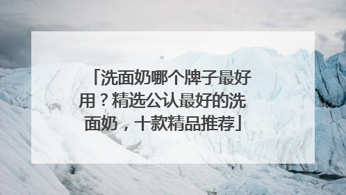 洗面奶哪个牌子最好用？精选公认最好的洗面奶，十款精品推荐
