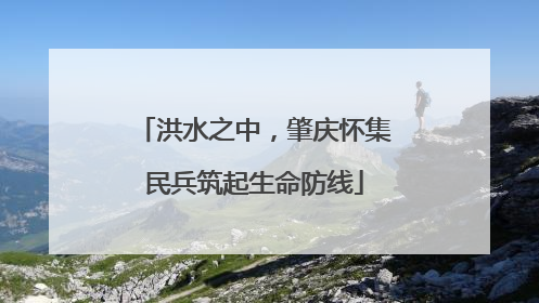洪水之中，肇庆怀集民兵筑起生命防线