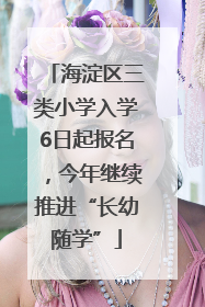 海淀区三类小学入学6日起报名，今年继续推进“长幼随学”