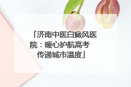 济南中医白癜风医院：暖心护航高考 传递城市温度
