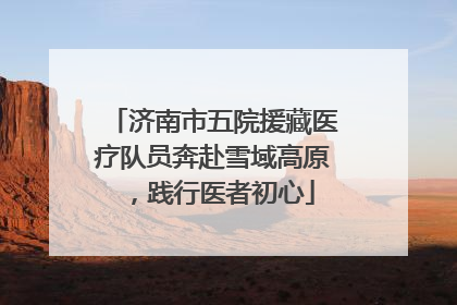济南市五院援藏医疗队员奔赴雪域高原，践行医者初心