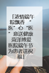 浓情端午粽飘香 “医”心“医”意送健康 菏泽博爱医院端午节为患者送祝福
