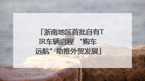 浙南地区首批自有TIR车辆启程 “购车远航”助推外贸发展