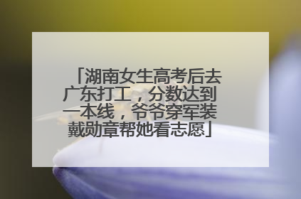 湖南女生高考后去广东打工，分数达到一本线，爷爷穿军装戴勋章帮她看志愿