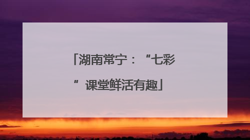 湖南常宁：“七彩”课堂鲜活有趣