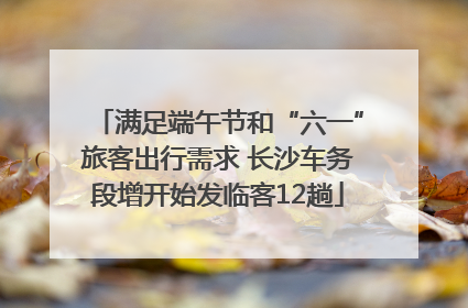 满足端午节和“六一”旅客出行需求 长沙车务段增开始发临客12趟