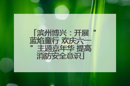 滨州博兴：开展“蓝焰童行 欢庆六一”主题嘉年华 提高消防安全意识