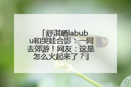 舒淇晒labubu和哭娃合影：一同去郊游！网友：这是怎么火起来了？